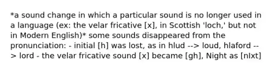 *a sound change in which a particular sound is no longer used in a language (ex: the velar fricative [x], in Scottish 'loch,' but not in Modern English)* some sounds disappeared from the pronunciation: - initial [h] was lost, as in hlud --> loud, hlaford --> lord - the velar fricative sound [x] became [gh], Night as [nIxt]