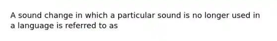 A sound change in which a particular sound is no longer used in a language is referred to as