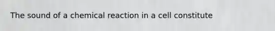 The sound of a chemical reaction in a cell constitute