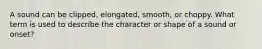 A sound can be clipped, elongated, smooth, or choppy. What term is used to describe the character or shape of a sound or onset?