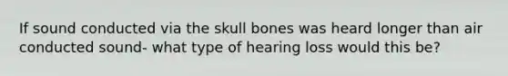 If sound conducted via the skull bones was heard longer than air conducted sound- what type of hearing loss would this be?