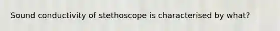 Sound conductivity of stethoscope is characterised by what?