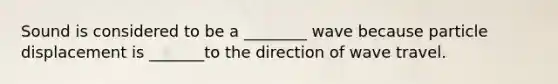 Sound is considered to be a ________ wave because particle displacement is _______to the direction of wave travel.