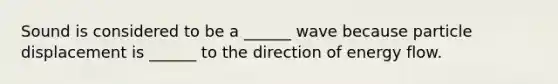 Sound is considered to be a ______ wave because particle displacement is ______ to the direction of energy flow.