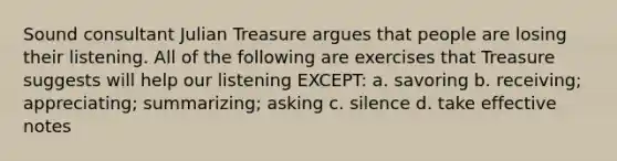 Sound consultant Julian Treasure argues that people are losing their listening. All of the following are exercises that Treasure suggests will help our listening EXCEPT: a. savoring b. receiving; appreciating; summarizing; asking c. silence d. take effective notes