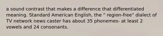 a sound contrast that makes a difference that differentiated meaning. Standard American English, the " region-free" dialect of TV network news caster has about 35 phonemes- at least 2 vowels and 24 consonants.