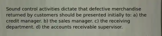 Sound control activities dictate that defective merchandise returned by customers should be presented initially to: a) the credit manager. b) the sales manager. c) the receiving department. d) the accounts receivable supervisor.