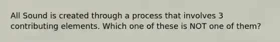 All Sound is created through a process that involves 3 contributing elements. Which one of these is NOT one of them?