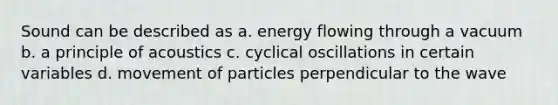 Sound can be described as a. energy flowing through a vacuum b. a principle of acoustics c. cyclical oscillations in certain variables d. movement of particles perpendicular to the wave