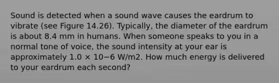 Sound is detected when a sound wave causes the eardrum to vibrate (see Figure 14.26). Typically, the diameter of the eardrum is about 8.4 mm in humans. When someone speaks to you in a normal tone of voice, the sound intensity at your ear is approximately 1.0 × 10−6 W/m2. How much energy is delivered to your eardrum each second?