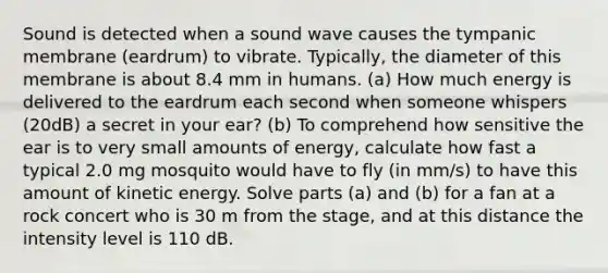 Sound is detected when a sound wave causes the tympanic membrane (eardrum) to vibrate. Typically, the diameter of this membrane is about 8.4 mm in humans. (a) How much energy is delivered to the eardrum each second when someone whispers (20dB) a secret in your ear? (b) To comprehend how sensitive the ear is to very small amounts of energy, calculate how fast a typical 2.0 mg mosquito would have to fly (in mm/s) to have this amount of kinetic energy. Solve parts (a) and (b) for a fan at a rock concert who is 30 m from the stage, and at this distance the intensity level is 110 dB.