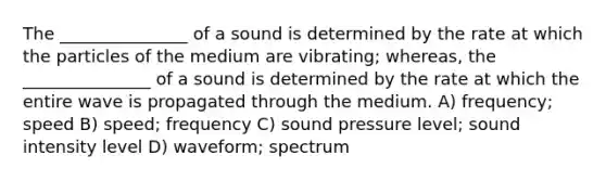 The _______________ of a sound is determined by the rate at which the particles of the medium are vibrating; whereas, the _______________ of a sound is determined by the rate at which the entire wave is propagated through the medium. A) frequency; speed B) speed; frequency C) sound pressure level; sound intensity level D) waveform; spectrum