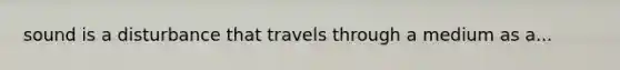 sound is a disturbance that travels through a medium as a...