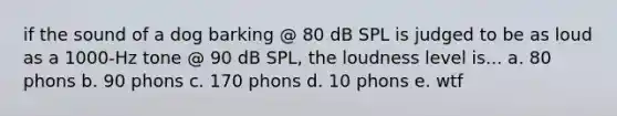 if the sound of a dog barking @ 80 dB SPL is judged to be as loud as a 1000-Hz tone @ 90 dB SPL, the loudness level is... a. 80 phons b. 90 phons c. 170 phons d. 10 phons e. wtf