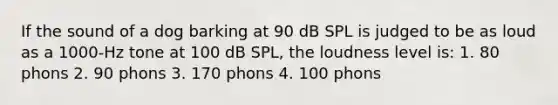 If the sound of a dog barking at 90 dB SPL is judged to be as loud as a 1000-Hz tone at 100 dB SPL, the loudness level is: 1. 80 phons 2. 90 phons 3. 170 phons 4. 100 phons