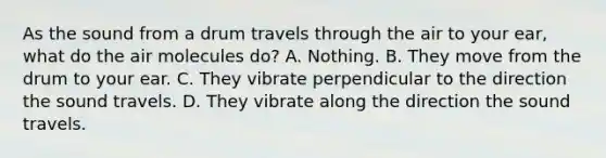 As the sound from a drum travels through the air to your ear, what do the air molecules do? A. Nothing. B. They move from the drum to your ear. C. They vibrate perpendicular to the direction the sound travels. D. They vibrate along the direction the sound travels.