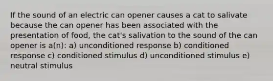 If the sound of an electric can opener causes a cat to salivate because the can opener has been associated with the presentation of food, the cat's salivation to the sound of the can opener is a(n): a) unconditioned response b) conditioned response c) conditioned stimulus d) unconditioned stimulus e) neutral stimulus