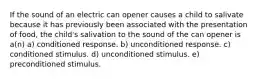 If the sound of an electric can opener causes a child to salivate because it has previously been associated with the presentation of food, the child's salivation to the sound of the can opener is a(n) a) conditioned response. b) unconditioned response. c) conditioned stimulus. d) unconditioned stimulus. e) preconditioned stimulus.