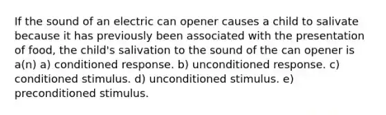 If the sound of an electric can opener causes a child to salivate because it has previously been associated with the presentation of food, the child's salivation to the sound of the can opener is a(n) a) conditioned response. b) unconditioned response. c) conditioned stimulus. d) unconditioned stimulus. e) preconditioned stimulus.