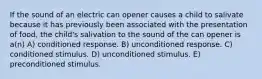 If the sound of an electric can opener causes a child to salivate because it has previously been associated with the presentation of food, the child's salivation to the sound of the can opener is a(n) A) conditioned response. B) unconditioned response. C) conditioned stimulus. D) unconditioned stimulus. E) preconditioned stimulus.