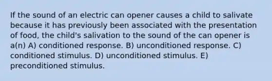 If the sound of an electric can opener causes a child to salivate because it has previously been associated with the presentation of food, the child's salivation to the sound of the can opener is a(n) A) conditioned response. B) unconditioned response. C) conditioned stimulus. D) unconditioned stimulus. E) preconditioned stimulus.