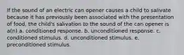 If the sound of an electric can opener causes a child to salivate because it has previously been associated with the presentation of food, the child's salivation to the sound of the can opener is a(n) a. conditioned response. b. unconditioned response. c. conditioned stimulus. d. unconditioned stimulus. e. preconditioned stimulus.