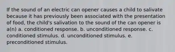 If the sound of an electric can opener causes a child to salivate because it has previously been associated with the presentation of food, the child's salivation to the sound of the can opener is a(n) a. conditioned response. b. unconditioned response. c. conditioned stimulus. d. unconditioned stimulus. e. preconditioned stimulus.