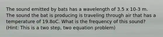 The sound emitted by bats has a wavelength of 3.5 x 10-3 m. The sound the bat is producing is traveling through air that has a temperature of 19.8oC. What is the frequency of this sound? (Hint: This is a two step, two equation problem)