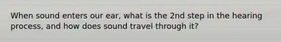 When sound enters our ear, what is the 2nd step in the hearing process, and how does sound travel through it?