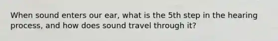 When sound enters our ear, what is the 5th step in the hearing process, and how does sound travel through it?