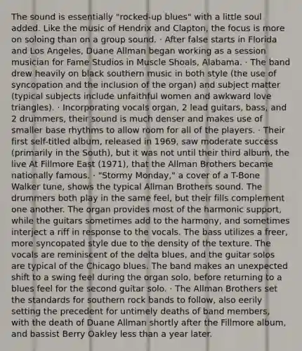 The sound is essentially "rocked-up blues" with a little soul added. Like the music of Hendrix and Clapton, the focus is more on soloing than on a group sound. · After false starts in Florida and Los Angeles, Duane Allman began working as a session musician for Fame Studios in Muscle Shoals, Alabama. · The band drew heavily on black southern music in both style (the use of syncopation and the inclusion of the organ) and subject matter (typical subjects include unfaithful women and awkward love triangles). · Incorporating vocals organ, 2 lead guitars, bass, and 2 drummers, their sound is much denser and makes use of smaller base rhythms to allow room for all of the players. · Their first self-titled album, released in 1969, saw moderate success (primarily in the South), but it was not until their third album, the live At Fillmore East (1971), that the Allman Brothers became nationally famous. · "Stormy Monday," a cover of a T-Bone Walker tune, shows the typical Allman Brothers sound. The drummers both play in the same feel, but their fills complement one another. The organ provides most of the harmonic support, while the guitars sometimes add to the harmony, and sometimes interject a riff in response to the vocals. The bass utilizes a freer, more syncopated style due to the density of the texture. The vocals are reminiscent of the delta blues, and the guitar solos are typical of the Chicago blues. The band makes an unexpected shift to a swing feel during the organ solo, before returning to a blues feel for the second guitar solo. · The Allman Brothers set the standards for southern rock bands to follow, also eerily setting the precedent for untimely deaths of band members, with the death of Duane Allman shortly after the Fillmore album, and bassist Berry Oakley less than a year later.