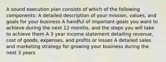 A sound execution plan consists of which of the following components: A detailed description of your mission, values, and goals for your business A handful of important goals you want to achieve during the next 12 months, and the steps you will take to achieve them A 3 year income statement detailing revenue, cost of goods, expenses, and profits or losses A detailed sales and marketing strategy for growing your business during the next 3 years