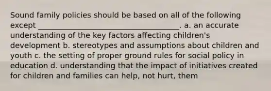 Sound family policies should be based on all of the following except _____________________________________. a. an accurate understanding of the key factors affecting children's development b. stereotypes and assumptions about children and youth c. the setting of proper ground rules for social policy in education d. understanding that the impact of initiatives created for children and families can help, not hurt, them