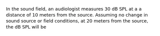 In the sound field, an audiologist measures 30 dB SPL at a a distance of 10 meters from the source. Assuming no change in sound source or field conditions, at 20 meters from the source, the dB SPL will be