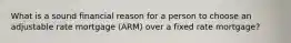 What is a sound financial reason for a person to choose an adjustable rate mortgage (ARM) over a fixed rate mortgage?