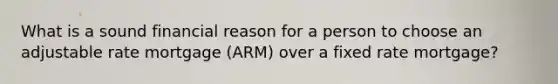 What is a sound financial reason for a person to choose an adjustable rate mortgage (ARM) over a fixed rate mortgage?