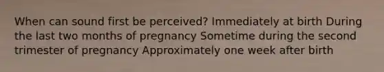 When can sound first be perceived? Immediately at birth During the last two months of pregnancy Sometime during the second trimester of pregnancy Approximately one week after birth