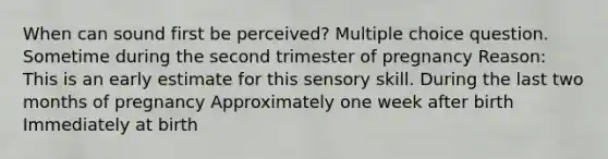 When can sound first be perceived? Multiple choice question. Sometime during the second trimester of pregnancy Reason: This is an early estimate for this sensory skill. During the last two months of pregnancy Approximately one week after birth Immediately at birth