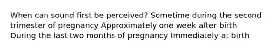 When can sound first be perceived? Sometime during the second trimester of pregnancy Approximately one week after birth During the last two months of pregnancy Immediately at birth