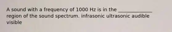 A sound with a frequency of 1000 Hz is in the ______________ region of the sound spectrum. infrasonic ultrasonic audible visible