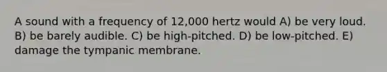 A sound with a frequency of 12,000 hertz would A) be very loud. B) be barely audible. C) be high-pitched. D) be low-pitched. E) damage the tympanic membrane.