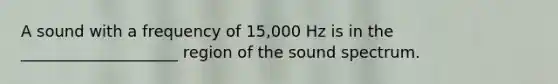 A sound with a frequency of 15,000 Hz is in the ____________________ region of the sound spectrum.