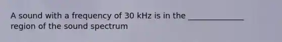 A sound with a frequency of 30 kHz is in the ______________ region of the sound spectrum