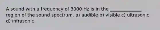 A sound with a frequency of 3000 Hz is in the ______________ region of the sound spectrum. a) audible b) visible c) ultrasonic d) infrasonic