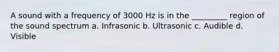 A sound with a frequency of 3000 Hz is in the _________ region of the sound spectrum a. Infrasonic b. Ultrasonic c. Audible d. Visible