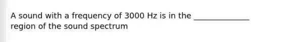 A sound with a frequency of 3000 Hz is in the ______________ region of the sound spectrum