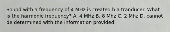 Sound with a frequency of 4 MHz is created b a tranducer. What is the harmonic frequency? A. 4 MHz B. 8 Mhz C. 2 Mhz D. cannot de determined with the information provided