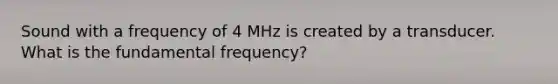 Sound with a frequency of 4 MHz is created by a transducer. What is the fundamental frequency?