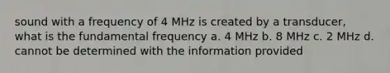 sound with a frequency of 4 MHz is created by a transducer, what is the fundamental frequency a. 4 MHz b. 8 MHz c. 2 MHz d. cannot be determined with the information provided