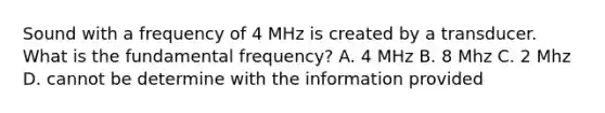 Sound with a frequency of 4 MHz is created by a transducer. What is the fundamental frequency? A. 4 MHz B. 8 Mhz C. 2 Mhz D. cannot be determine with the information provided